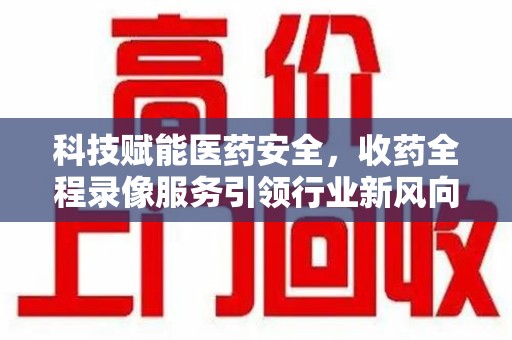 全国科技赋能医药安全，收药全程录像服务引领行业新风向