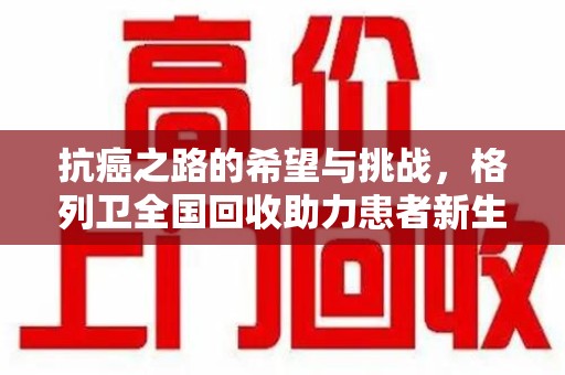 全国抗癌之路的希望与挑战，格列卫全国回收助力患者新生活