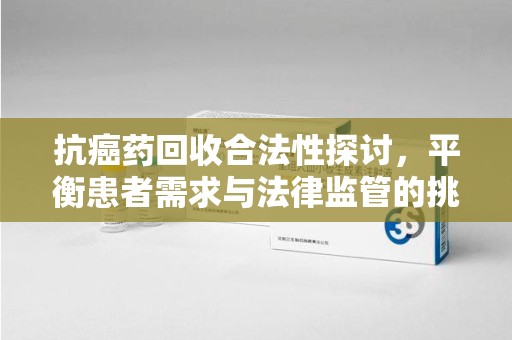 全国抗癌药回收合法性探讨，平衡患者需求与法律监管的挑战