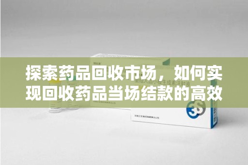 全国探索药品回收市场，如何实现回收药品当场结款的高效模式