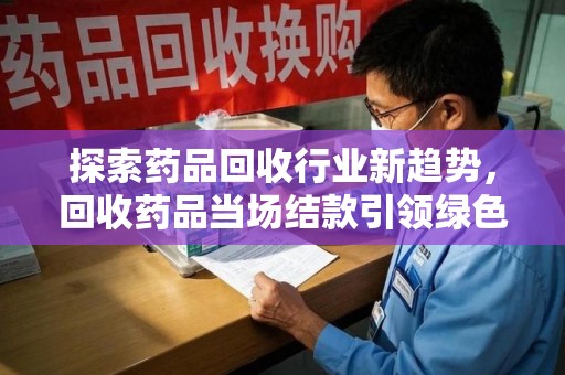 全国探索药品回收行业新趋势，回收药品当场结款引领绿色经济浪潮