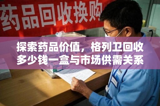 全国探索药品价值，格列卫回收多少钱一盒与市场供需关系的深度解析