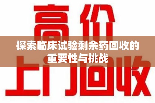 全国探索临床试验剩余药回收的重要性与挑战