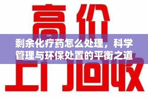 全国剩余化疗药怎么处理，科学管理与环保处置的平衡之道