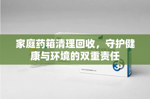 全国家庭药箱清理回收，守护健康与环境的双重责任