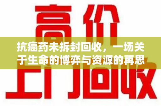 全国抗癌药未拆封回收，一场关于生命的博弈与资源的再思考