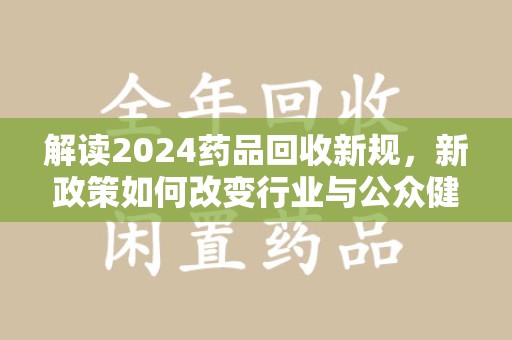 全国解读2024药品回收新规，新政策如何改变行业与公众健康