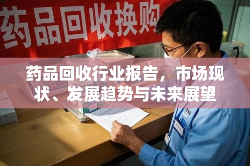 全国药品回收行业报告，市场现状、发展趋势与未来展望