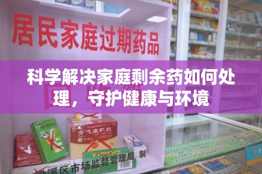 全国科学解决家庭剩余药如何处理，守护健康与环境