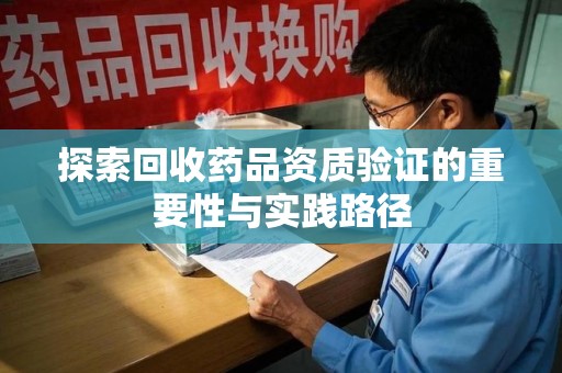 全国探索回收药品资质验证的重要性与实践路径
