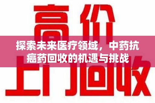 全国探索未来医疗领域，中药抗癌药回收的机遇与挑战