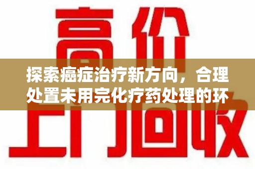 全国探索癌症治疗新方向，合理处置未用完化疗药处理的环保路径