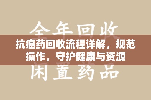全国抗癌药回收流程详解，规范操作，守护健康与资源
