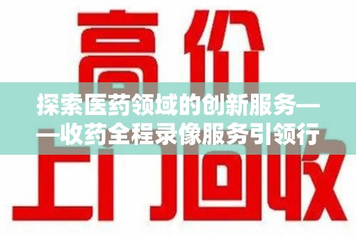 全国探索医药领域的创新服务——收药全程录像服务引领行业新趋势