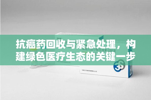 全国抗癌药回收与紧急处理，构建绿色医疗生态的关键一步