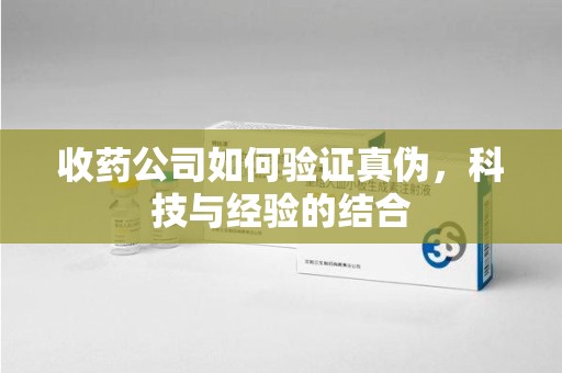 全国收药公司如何验证真伪，科技与经验的结合