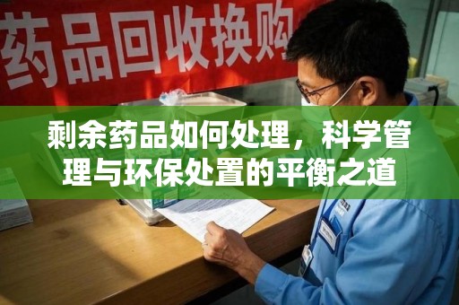 全国剩余药品如何处理，科学管理与环保处置的平衡之道