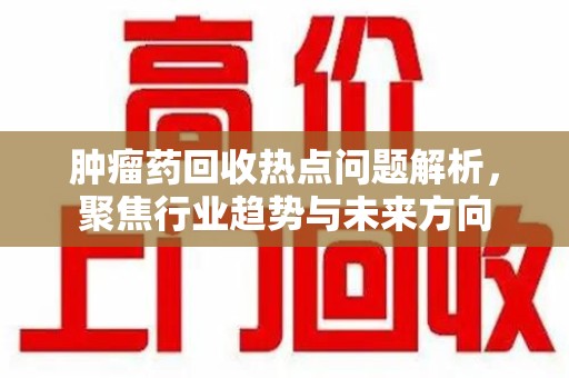 全国肿瘤药回收热点问题解析，聚焦行业趋势与未来方向