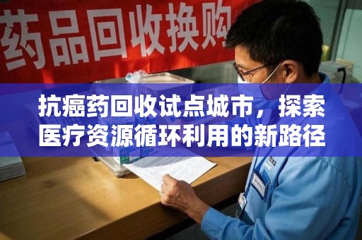 全国抗癌药回收试点城市，探索医疗资源循环利用的新路径