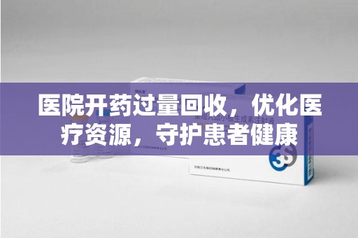全国医院开药过量回收，优化医疗资源，守护患者健康