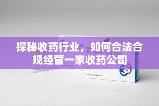 全国探秘收药行业，如何合法合规经营一家收药公司