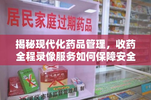 全国揭秘现代化药品管理，收药全程录像服务如何保障安全与透明