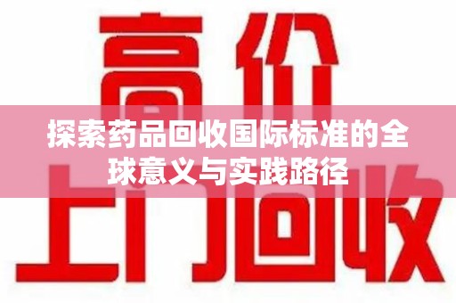 全国探索药品回收国际标准的全球意义与实践路径